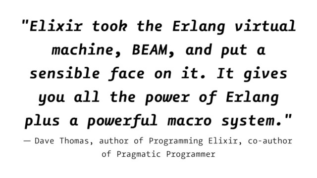"Elixir took the Erlang virtual
machine, BEAM, and put a
sensible face on it. It gives
you all the power of Erlang
plus a powerful macro system."
— Dave Thomas, author of Programming Elixir, co-author
of Pragmatic Programmer
