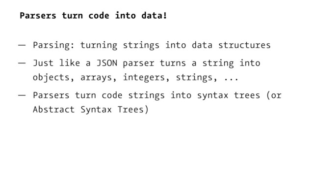 Parsers turn code into data!
— Parsing: turning strings into data structures
— Just like a JSON parser turns a string into
objects, arrays, integers, strings, ...
— Parsers turn code strings into syntax trees (or
Abstract Syntax Trees)
