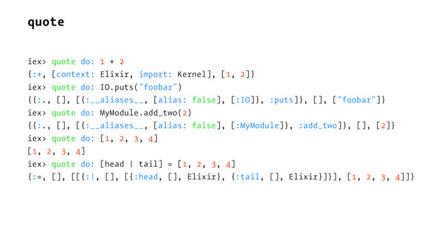 quote
iex> quote do: 1 + 2
{:+, [context: Elixir, import: Kernel], [1, 2]}
iex> quote do: IO.puts("foobar")
{{:., [], [{:__aliases__, [alias: false], [:IO]}, :puts]}, [], ["foobar"]}
iex> quote do: MyModule.add_two(2)
{{:., [], [{:__aliases__, [alias: false], [:MyModule]}, :add_two]}, [], [2]}
iex> quote do: [1, 2, 3, 4]
[1, 2, 3, 4]
iex> quote do: [head | tail] = [1, 2, 3, 4]
{:=, [], [[{:|, [], [{:head, [], Elixir}, {:tail, [], Elixir}]}], [1, 2, 3, 4]]}
