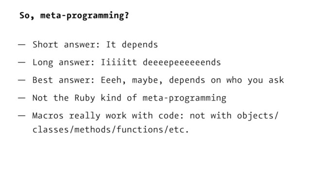 So, meta-programming?
— Short answer: It depends
— Long answer: Iiiiitt deeeepeeeeeends
— Best answer: Eeeh, maybe, depends on who you ask
— Not the Ruby kind of meta-programming
— Macros really work with code: not with objects/
classes/methods/functions/etc.
