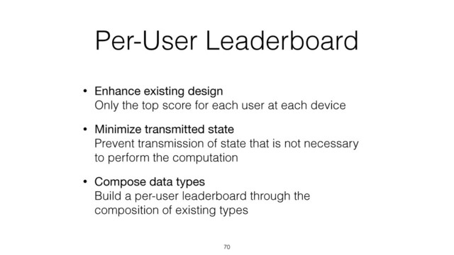 Per-User Leaderboard
• Enhance existing design 
Only the top score for each user at each device
• Minimize transmitted state 
Prevent transmission of state that is not necessary
to perform the computation
• Compose data types 
Build a per-user leaderboard through the
composition of existing types
70
