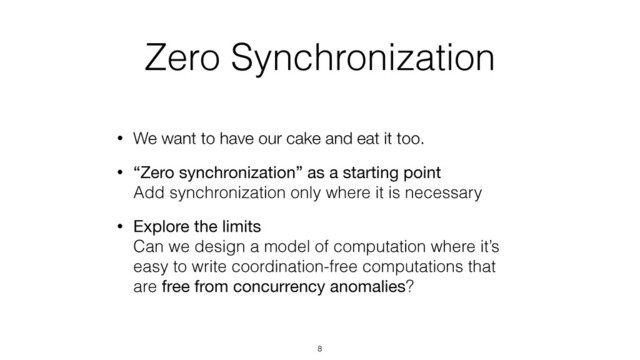 Zero Synchronization
• We want to have our cake and eat it too.
• “Zero synchronization” as a starting point 
Add synchronization only where it is necessary
• Explore the limits 
Can we design a model of computation where it’s
easy to write coordination-free computations that
are free from concurrency anomalies?
8
