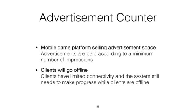 Advertisement Counter
• Mobile game platform selling advertisement space 
Advertisements are paid according to a minimum
number of impressions
• Clients will go oﬄine 
Clients have limited connectivity and the system still
needs to make progress while clients are ofﬂine
88
