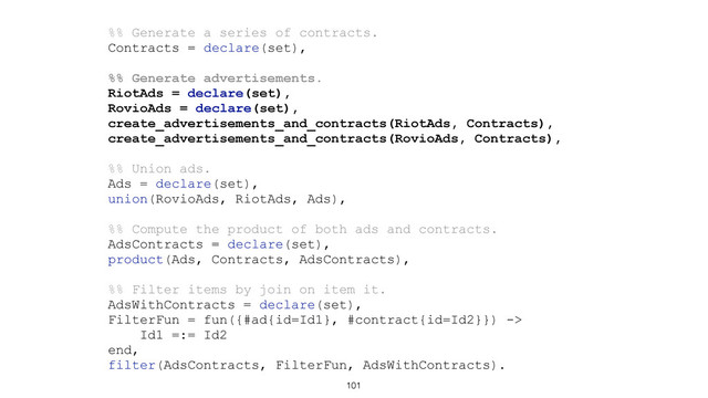 101
%% Generate a series of contracts.
Contracts = declare(set),
%% Generate advertisements.
RiotAds = declare(set),
RovioAds = declare(set),
create_advertisements_and_contracts(RiotAds, Contracts),
create_advertisements_and_contracts(RovioAds, Contracts),
%% Union ads.
Ads = declare(set),
union(RovioAds, RiotAds, Ads),
%% Compute the product of both ads and contracts.
AdsContracts = declare(set),
product(Ads, Contracts, AdsContracts),
%% Filter items by join on item it.
AdsWithContracts = declare(set),
FilterFun = fun({#ad{id=Id1}, #contract{id=Id2}}) ->
Id1 =:= Id2
end,
filter(AdsContracts, FilterFun, AdsWithContracts).
