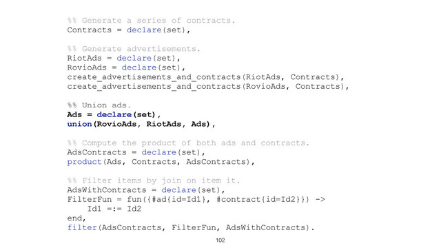 102
%% Generate a series of contracts.
Contracts = declare(set),
%% Generate advertisements.
RiotAds = declare(set),
RovioAds = declare(set),
create_advertisements_and_contracts(RiotAds, Contracts),
create_advertisements_and_contracts(RovioAds, Contracts),
%% Union ads.
Ads = declare(set),
union(RovioAds, RiotAds, Ads),
%% Compute the product of both ads and contracts.
AdsContracts = declare(set),
product(Ads, Contracts, AdsContracts),
%% Filter items by join on item it.
AdsWithContracts = declare(set),
FilterFun = fun({#ad{id=Id1}, #contract{id=Id2}}) ->
Id1 =:= Id2
end,
filter(AdsContracts, FilterFun, AdsWithContracts).

