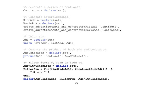 104
%% Generate a series of contracts.
Contracts = declare(set),
%% Generate advertisements.
RiotAds = declare(set),
RovioAds = declare(set),
create_advertisements_and_contracts(RiotAds, Contracts),
create_advertisements_and_contracts(RovioAds, Contracts),
%% Union ads.
Ads = declare(set),
union(RovioAds, RiotAds, Ads),
%% Compute the product of both ads and contracts.
AdsContracts = declare(set),
product(Ads, Contracts, AdsContracts),
%% Filter items by join on item it.
AdsWithContracts = declare(set),
FilterFun = fun({#ad{id=Id1}, #contract{id=Id2}}) ->
Id1 =:= Id2
end,
filter(AdsContracts, FilterFun, AdsWithContracts).
