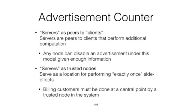 Advertisement Counter
• “Servers” as peers to “clients” 
Servers are peers to clients that perform additional
computation
• Any node can disable an advertisement under this
model given enough information
• “Servers” as trusted nodes 
Serve as a location for performing “exactly once” side-
effects
• Billing customers must be done at a central point by a
trusted node in the system
108
