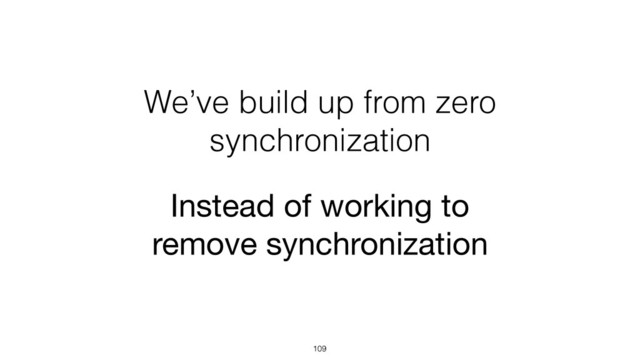 We’ve build up from zero
synchronization
109
Instead of working to
remove synchronization
