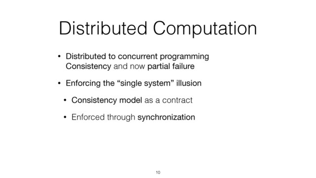 Distributed Computation
• Distributed to concurrent programming 
Consistency and now partial failure
• Enforcing the “single system” illusion
• Consistency model as a contract
• Enforced through synchronization
10

