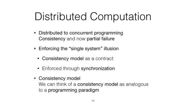Distributed Computation
• Distributed to concurrent programming 
Consistency and now partial failure
• Enforcing the “single system” illusion
• Consistency model as a contract
• Enforced through synchronization
• Consistency model 
We can think of a consistency model as analogous
to a programming paradigm
10
