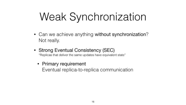 Weak Synchronization
• Can we achieve anything without synchronization? 
Not really.
• Strong Eventual Consistency (SEC) 
“Replicas that deliver the same updates have equivalent state”
• Primary requirement 
Eventual replica-to-replica communication
16
