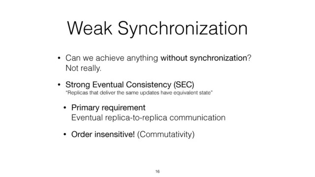 Weak Synchronization
• Can we achieve anything without synchronization? 
Not really.
• Strong Eventual Consistency (SEC) 
“Replicas that deliver the same updates have equivalent state”
• Primary requirement 
Eventual replica-to-replica communication
• Order insensitive! (Commutativity)
16
