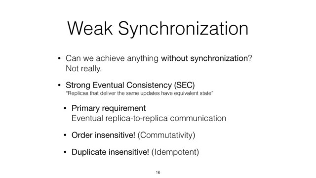 Weak Synchronization
• Can we achieve anything without synchronization? 
Not really.
• Strong Eventual Consistency (SEC) 
“Replicas that deliver the same updates have equivalent state”
• Primary requirement 
Eventual replica-to-replica communication
• Order insensitive! (Commutativity)
• Duplicate insensitive! (Idempotent)
16
