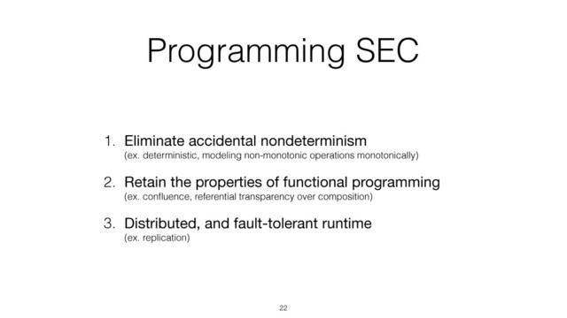 Programming SEC
1. Eliminate accidental nondeterminism 
(ex. deterministic, modeling non-monotonic operations monotonically)
2. Retain the properties of functional programming 
(ex. conﬂuence, referential transparency over composition)
3. Distributed, and fault-tolerant runtime 
(ex. replication)
22
