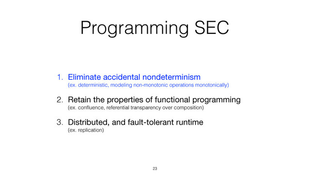Programming SEC
1. Eliminate accidental nondeterminism 
(ex. deterministic, modeling non-monotonic operations monotonically)

2. Retain the properties of functional programming 
(ex. conﬂuence, referential transparency over composition)
3. Distributed, and fault-tolerant runtime 
(ex. replication)
23
