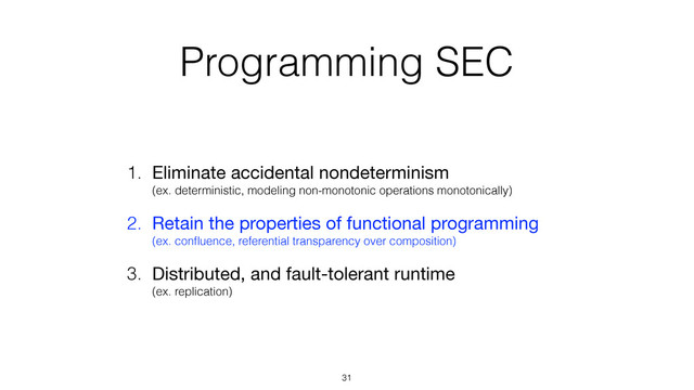 Programming SEC
1. Eliminate accidental nondeterminism 
(ex. deterministic, modeling non-monotonic operations monotonically)

2. Retain the properties of functional programming 
(ex. conﬂuence, referential transparency over composition)
3. Distributed, and fault-tolerant runtime 
(ex. replication)
31
