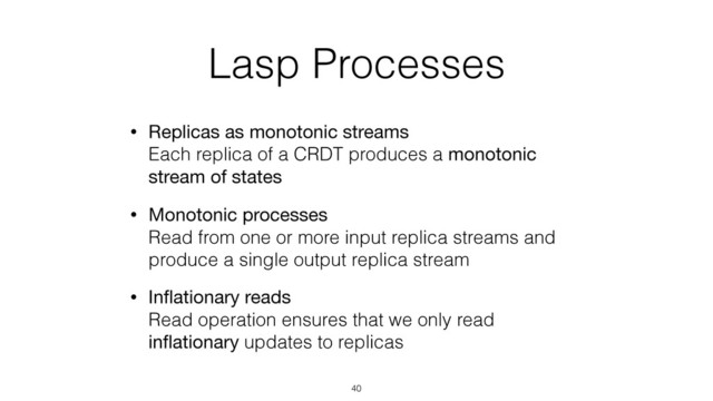 Lasp Processes
• Replicas as monotonic streams 
Each replica of a CRDT produces a monotonic
stream of states
• Monotonic processes 
Read from one or more input replica streams and
produce a single output replica stream
• Inﬂationary reads 
Read operation ensures that we only read
inﬂationary updates to replicas
40

