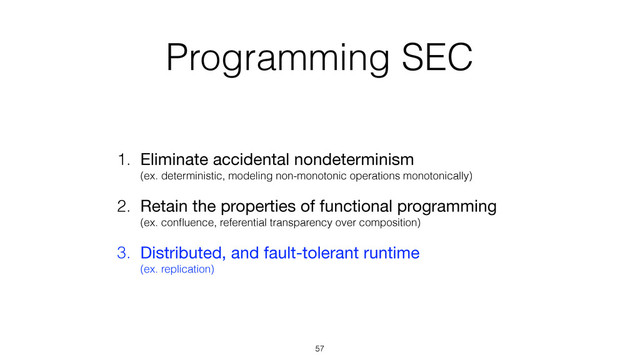 Programming SEC
1. Eliminate accidental nondeterminism 
(ex. deterministic, modeling non-monotonic operations monotonically)

2. Retain the properties of functional programming 
(ex. conﬂuence, referential transparency over composition)
3. Distributed, and fault-tolerant runtime 
(ex. replication)
57
