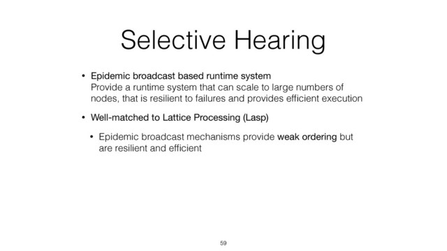 Selective Hearing
• Epidemic broadcast based runtime system 
Provide a runtime system that can scale to large numbers of
nodes, that is resilient to failures and provides efﬁcient execution
• Well-matched to Lattice Processing (Lasp)
• Epidemic broadcast mechanisms provide weak ordering but
are resilient and efﬁcient
59
