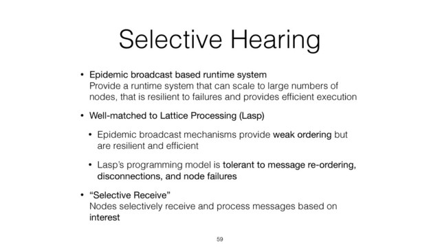 Selective Hearing
• Epidemic broadcast based runtime system 
Provide a runtime system that can scale to large numbers of
nodes, that is resilient to failures and provides efﬁcient execution
• Well-matched to Lattice Processing (Lasp)
• Epidemic broadcast mechanisms provide weak ordering but
are resilient and efﬁcient
• Lasp’s programming model is tolerant to message re-ordering,
disconnections, and node failures
• “Selective Receive” 
Nodes selectively receive and process messages based on
interest
59
