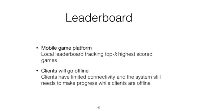 Leaderboard
• Mobile game platform 
Local leaderboard tracking top-k highest scored
games
• Clients will go oﬄine 
Clients have limited connectivity and the system still
needs to make progress while clients are ofﬂine
62
