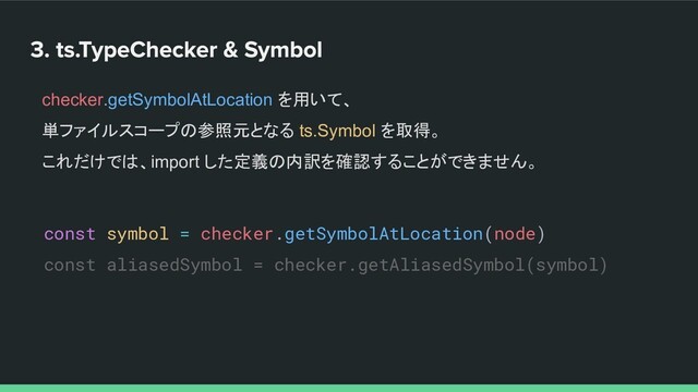 const symbol = checker.getSymbolAtLocation(node)
const aliasedSymbol = checker.getAliasedSymbol(symbol)
checker.getSymbolAtLocation を用いて、
単ファイルスコープの参照元となる ts.Symbol を取得。
これだけでは、import した定義の内訳を確認することができません。
