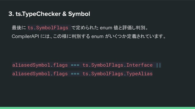 aliasedSymbol.flags === ts.SymbolFlags.Interface ||
aliasedSymbol.flags === ts.SymbolFlags.TypeAlias
最後に ts.SymbolFlags で定められた enum 値と評価し判別。
CompilerAPI には、この様に判別する enum がいくつか定義されています。
