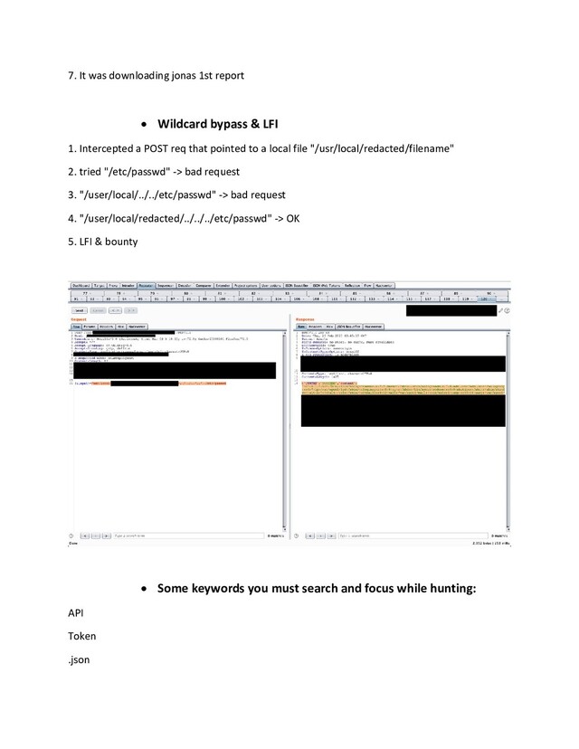 7. It was downloading jonas 1st report
 Wildcard bypass & LFI
1. Intercepted a POST req that pointed to a local file "/usr/local/redacted/filename"
2. tried "/etc/passwd" -> bad request
3. "/user/local/../../etc/passwd" -> bad request
4. "/user/local/redacted/../../../etc/passwd" -> OK
5. LFI & bounty
 Some keywords you must search and focus while hunting:
API
Token
.json
