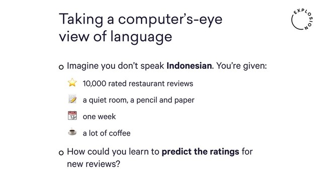 Taking a computer’s-eye 
view of language
Imagine you don’t speak Indonesian. You’re given:
⭐ 10,000 rated restaurant reviews
 a quiet room, a pencil and paper
 one week
☕ a lot of coffee
How could you learn to predict the ratings for
new reviews?
