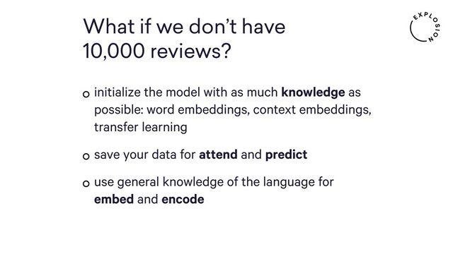 What if we don’t have  
10,000 reviews?
initialize the model with as much knowledge as
possible: word embeddings, context embeddings,
transfer learning
save your data for attend and predict
use general knowledge of the language for
embed and encode
