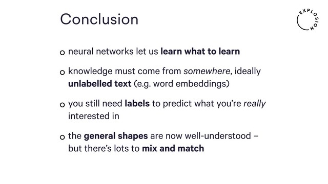 Conclusion
neural networks let us learn what to learn
knowledge must come from somewhere, ideally
unlabelled text (e.g. word embeddings)
you still need labels to predict what you’re really
interested in
the general shapes are now well-understood –
but there’s lots to mix and match
