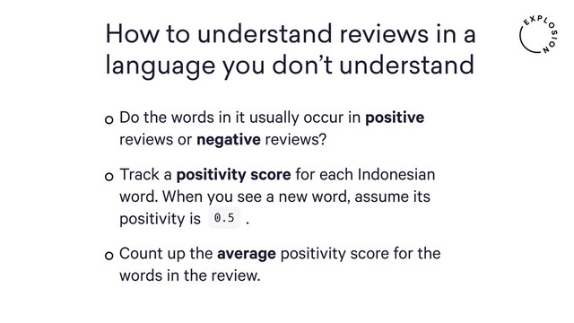 How to understand reviews in a
language you don’t understand
Do the words in it usually occur in positive
reviews or negative reviews?
Track a positivity score for each Indonesian
word. When you see a new word, assume its
positivity is .
Count up the average positivity score for the
words in the review.
0.5
