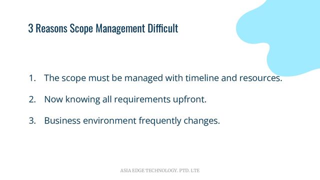 ASIA EDGE TECHNOLOGY. PTD. LTE
3 Reasons Scope Management Difficult
1. The scope must be managed with timeline and resources.
2. Now knowing all requirements upfront.
3. Business environment frequently changes.

