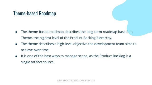 ASIA EDGE TECHNOLOGY. PTD. LTE
Theme-based Roadmap
● The theme-based roadmap describes the long-term roadmap based on
Theme, the highest level of the Product Backlog hierarchy.
● The theme describes a high-level objective the development team aims to
achieve over time.
● It is one of the best ways to manage scope, as the Product Backlog is a
single artifact source.
