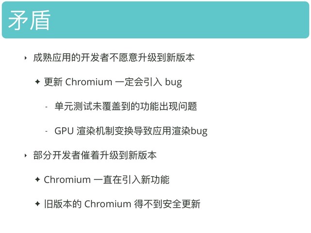 ⽭矛盾
‣ 成熟应⽤用的开发者不不愿意升级到新版本
✦ 更更新 Chromium ⼀一定会引⼊入 bug
- 单元测试未覆盖到的功能出现问题
- GPU 渲染机制变换导致应⽤用渲染bug
‣ 部分开发者催着升级到新版本
✦ Chromium ⼀一直在引⼊入新功能
✦ 旧版本的 Chromium 得不不到安全更更新
