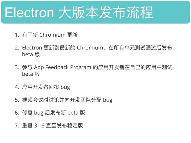 Electron ⼤大版本发布流程
1. 有了了新 Chromium 更更新
2. Electron 更更新到最新的 Chromium，在所有单元测试通过后发布
beta 版
3. 参与 App Feedback Program 的应⽤用开发者在⾃自⼰己的应⽤用中测试
beta 版
4. 应⽤用开发者回报 bug
5. 视频会议时讨论并向开发团队分配 bug
6. 修复 bug 后发布新 beta 版
7. 重复 3 - 6 直⾄至发布稳定版

