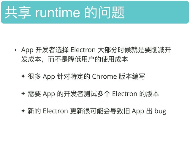 共享 runtime 的问题
‣ App 开发者选择 Electron ⼤大部分时候就是要削减开
发成本，⽽而不不是降低⽤用户的使⽤用成本
✦ 很多 App 针对特定的 Chrome 版本编写
✦ 需要 App 的开发者测试多个 Electron 的版本
✦ 新的 Electron 更更新很可能会导致旧 App 出 bug
