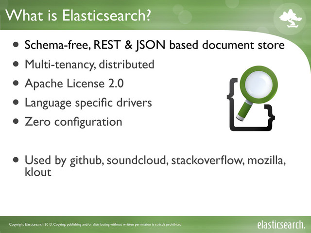 Copyright Elasticsearch 2013. Copying, publishing and/or distributing without written permission is strictly prohibited
What is Elasticsearch?
• Schema-free, REST & JSON based document store
• Multi-tenancy, distributed
• Apache License 2.0
• Language speciﬁc drivers
• Zero conﬁguration
• Used by github, soundcloud, stackoverﬂow, mozilla,
klout
