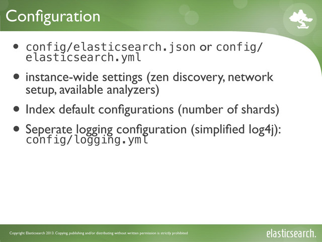 Copyright Elasticsearch 2013. Copying, publishing and/or distributing without written permission is strictly prohibited
Conﬁguration
• config/elasticsearch.json or config/
elasticsearch.yml
• instance-wide settings (zen discovery, network
setup, available analyzers)
• Index default conﬁgurations (number of shards)
• Seperate logging conﬁguration (simpliﬁed log4j):
config/logging.yml
