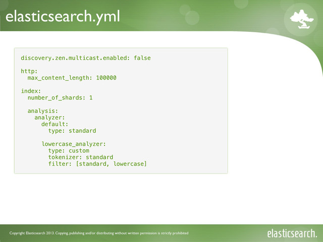 Copyright Elasticsearch 2013. Copying, publishing and/or distributing without written permission is strictly prohibited
elasticsearch.yml
discovery.zen.multicast.enabled: false
http:
max_content_length: 100000
index:
number_of_shards: 1
analysis:
analyzer:
default:
type: standard
lowercase_analyzer:
type: custom
tokenizer: standard
filter: [standard, lowercase]
