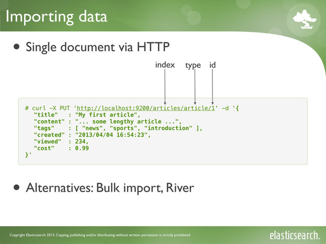 Copyright Elasticsearch 2013. Copying, publishing and/or distributing without written permission is strictly prohibited
Importing data
• Single document via HTTP
• Alternatives: Bulk import, River
# curl -X PUT 'http://localhost:9200/articles/article/1' -d '{
"title" : "My first article",
"content" : "... some lengthy article ...",
"tags" : [ "news", "sports", "introduction" ],
"created" : "2013/04/04 16:54:23",
"viewed" : 234,
"cost" : 0.99
}'
index type id
