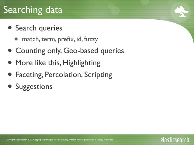 Copyright Elasticsearch 2013. Copying, publishing and/or distributing without written permission is strictly prohibited
Searching data
• Search queries
• match, term, preﬁx, id, fuzzy
• Counting only, Geo-based queries
• More like this, Highlighting
• Faceting, Percolation, Scripting
• Suggestions
