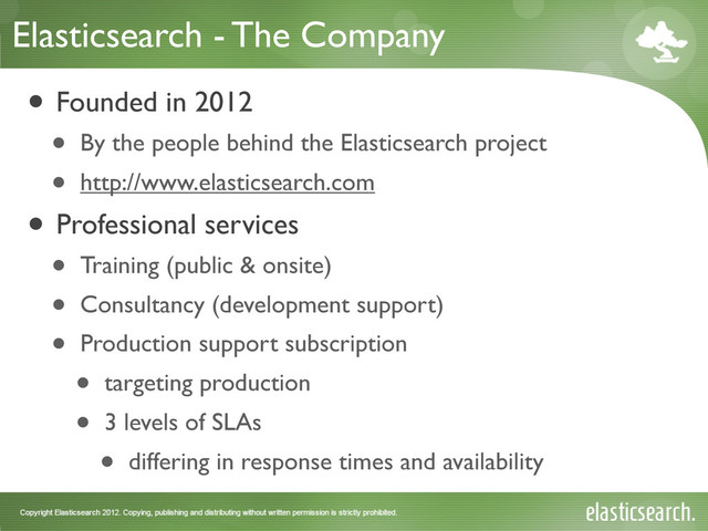 Elasticsearch - The Company
• Founded in 2012
• By the people behind the Elasticsearch project
• http://www.elasticsearch.com
• Professional services
• Training (public & onsite)
• Consultancy (development support)
• Production support subscription
• targeting production
• 3 levels of SLAs
• differing in response times and availability

