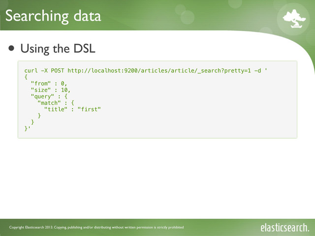 Copyright Elasticsearch 2013. Copying, publishing and/or distributing without written permission is strictly prohibited
• Using the DSL
Searching data
curl -X POST http://localhost:9200/articles/article/_search?pretty=1 -d '
{
"from" : 0,
"size" : 10,
"query" : {
"match" : {
"title" : "first"
}
}
}'
