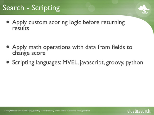 Copyright Elasticsearch 2013. Copying, publishing and/or distributing without written permission is strictly prohibited
Search - Scripting
• Apply custom scoring logic before returning
results
• Apply math operations with data from ﬁelds to
change score
• Scripting languages: MVEL, javascript, groovy, python
