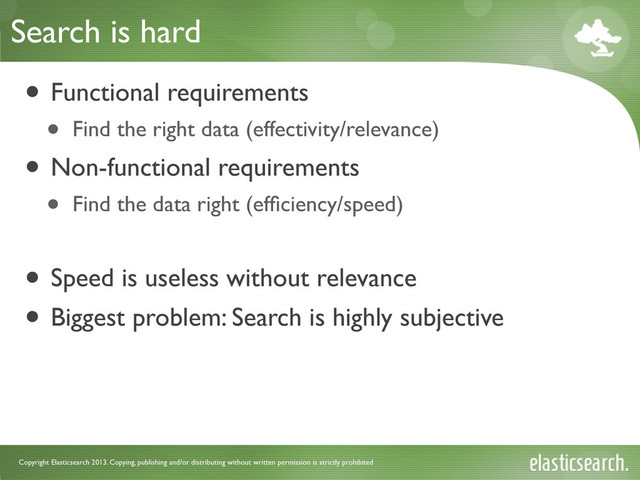 Copyright Elasticsearch 2013. Copying, publishing and/or distributing without written permission is strictly prohibited
Search is hard
• Functional requirements
• Find the right data (effectivity/relevance)
• Non-functional requirements
• Find the data right (efﬁciency/speed)
• Speed is useless without relevance
• Biggest problem: Search is highly subjective
