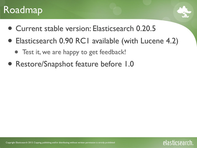 Copyright Elasticsearch 2013. Copying, publishing and/or distributing without written permission is strictly prohibited
Roadmap
• Current stable version: Elasticsearch 0.20.5
• Elasticsearch 0.90 RC1 available (with Lucene 4.2)
• Test it, we are happy to get feedback!
• Restore/Snapshot feature before 1.0

