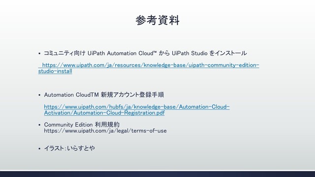 参考資料
▪ コミュニティ向け UiPath Automation Cloud™ から UiPath Studio をインストール
https://www.uipath.com/ja/resources/knowledge-base/uipath-community-edition-
studio-install
▪ Automation CloudTM 新規アカウント登録手順
https://www.uipath.com/hubfs/ja/knowledge-base/Automation-Cloud-
Activation/Automation-Cloud-Registration.pdf
▪ Community Edition 利用規約
https://www.uipath.com/ja/legal/terms-of-use
▪ イラスト：いらすとや
