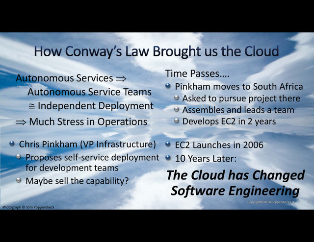 Pinkham moves to South Africa
Asked to pursue project there
Assembles and leads a team
Develops EC2 in 2 years
EC2 Launches in 2006
10 Years Later:
The Cloud has Changed
Software Engineering
Autonomous Services 
Autonomous Service Teams
 Independent Deployment
 Much Stress in Operations
Chris Pinkham (VP Infrastructure)
Proposes self‐service deployment
for development teams
Maybe sell the capability?
Time Passes….
Photograph © Tom Poppendieck
Copyright©2016 Poppendieck.LLC 8
