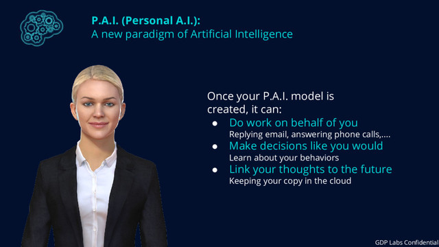 P.A.I. (Personal A.I.):
A new paradigm of Artificial Intelligence
Once your P.A.I. model is
created, it can:
● Do work on behalf of you
Replying email, answering phone calls,....
● Make decisions like you would
Learn about your behaviors
● Link your thoughts to the future
Keeping your copy in the cloud
GDP Labs Confidential
